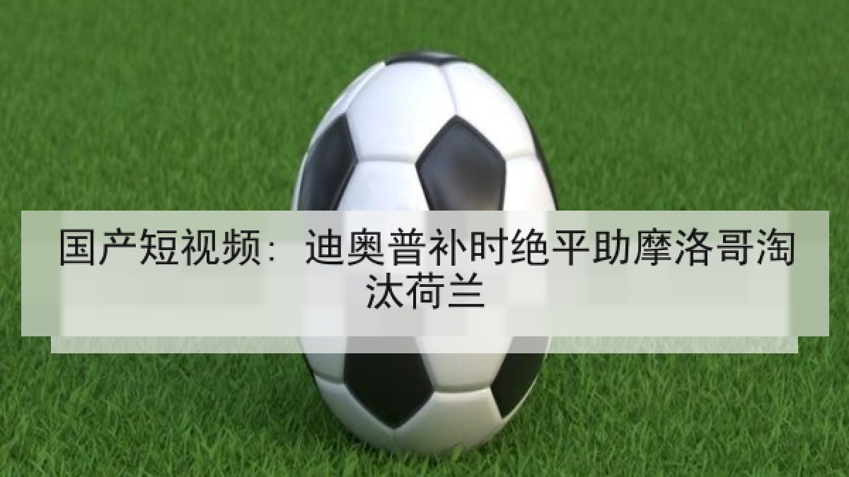 国产短视频: 迪奥普补时绝平助摩洛哥淘汰荷兰 国产短视频: 迪奥普补时绝平助摩洛哥淘汰荷兰