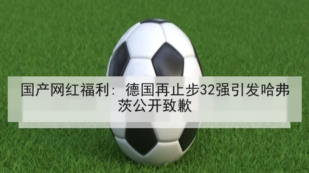 国产网红福利: 德国再止步32强引发哈弗茨公开致歉