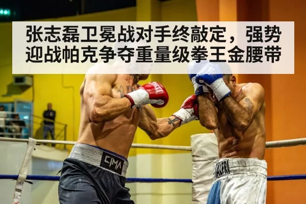 张志磊卫冕战对手终敲定,强势迎战帕克争夺重量级拳王金腰带