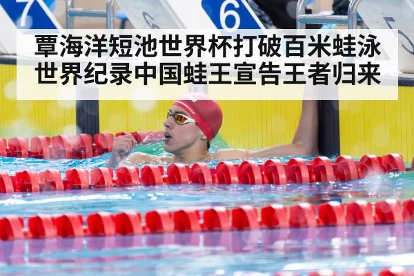 覃海洋短池世界杯打破百米蛙泳世界纪录中国蛙王宣告王者归来