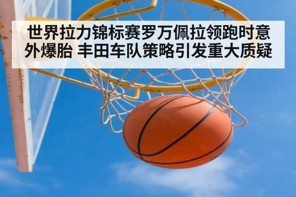 世界拉力锦标赛罗万佩拉领跑时意外爆胎 丰田车队策略引发重大质疑