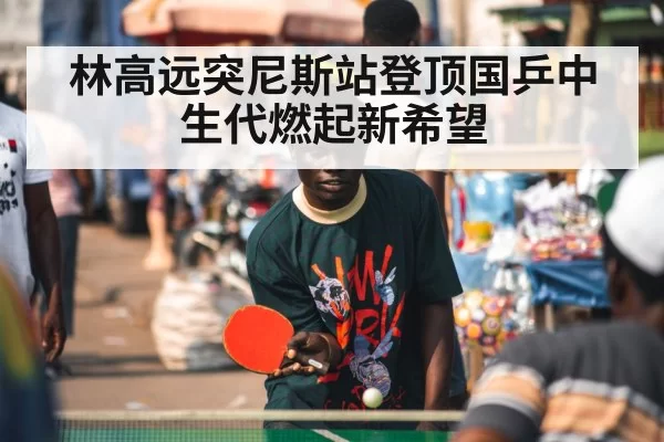 林高远突尼斯站登顶国乒中生代燃起新希望