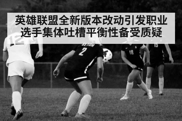 英雄联盟全新版本改动引发职业选手集体吐槽平衡性备受质疑