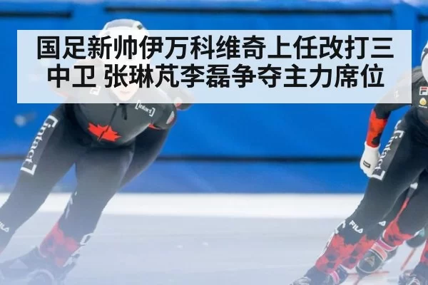 国足新帅伊万科维奇上任改打三中卫 张琳芃李磊争夺主力席位