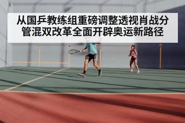 从国乒教练组重磅调整透视肖战分管混双改革全面开辟奥运新路径